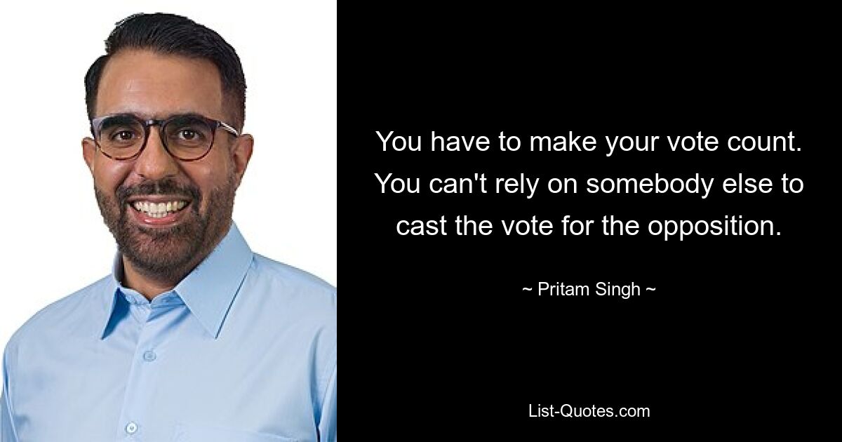 You have to make your vote count. You can't rely on somebody else to cast the vote for the opposition. — © Pritam Singh