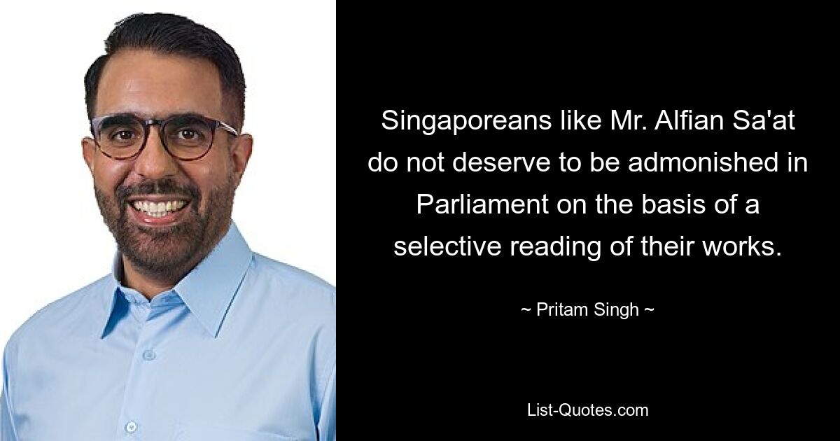 Singaporeans like Mr. Alfian Sa'at do not deserve to be admonished in Parliament on the basis of a selective reading of their works. — © Pritam Singh