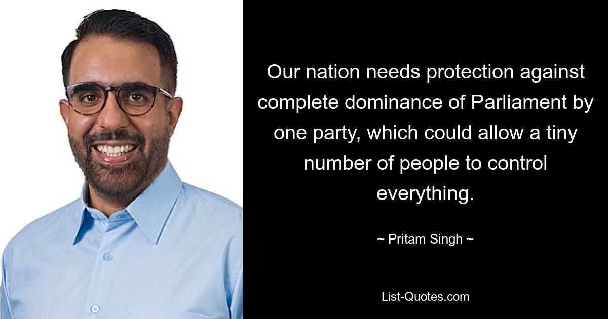 Our nation needs protection against complete dominance of Parliament by one party, which could allow a tiny number of people to control everything. — © Pritam Singh