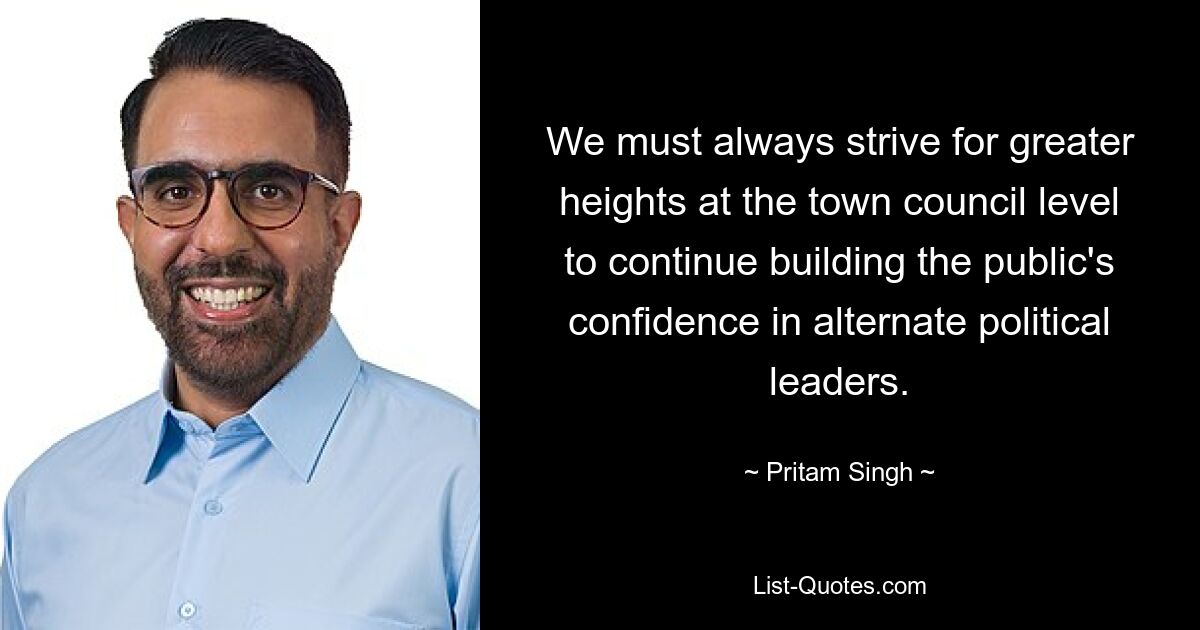 We must always strive for greater heights at the town council level to continue building the public's confidence in alternate political leaders. — © Pritam Singh