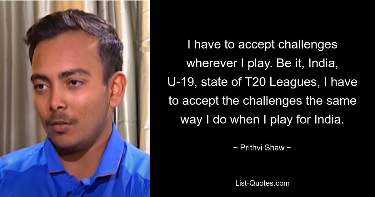 I have to accept challenges wherever I play. Be it, India, U-19, state of T20 Leagues, I have to accept the challenges the same way I do when I play for India. — © Prithvi Shaw