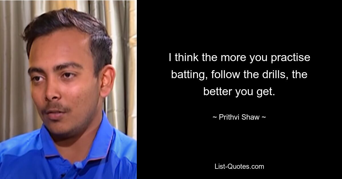 I think the more you practise batting, follow the drills, the better you get. — © Prithvi Shaw