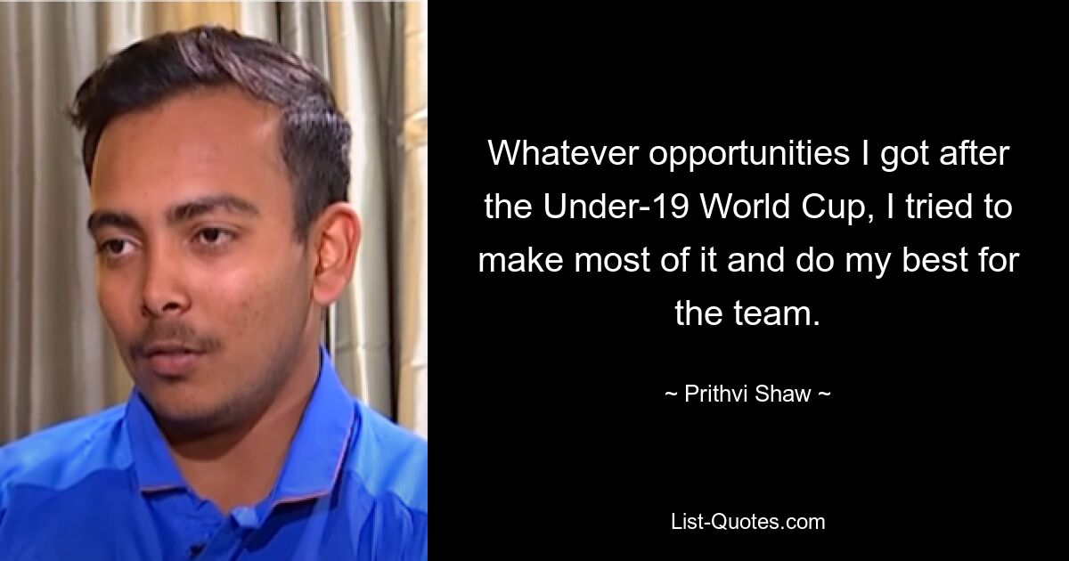 Whatever opportunities I got after the Under-19 World Cup, I tried to make most of it and do my best for the team. — © Prithvi Shaw