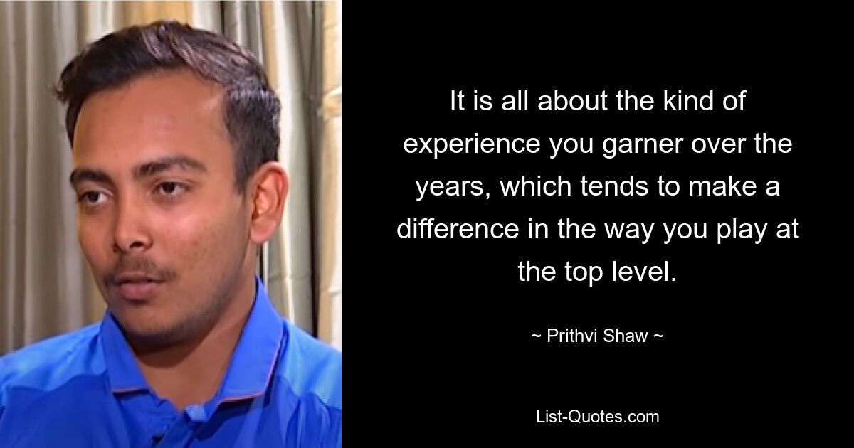 It is all about the kind of experience you garner over the years, which tends to make a difference in the way you play at the top level. — © Prithvi Shaw