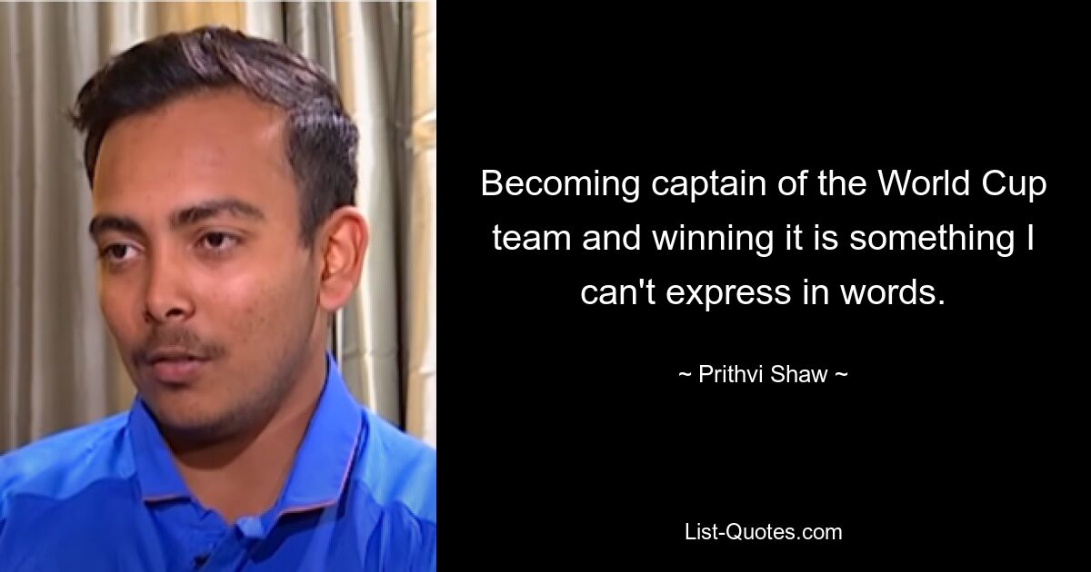 Becoming captain of the World Cup team and winning it is something I can't express in words. — © Prithvi Shaw