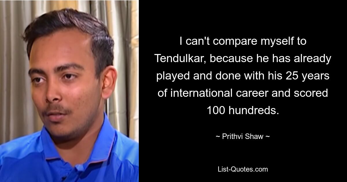 I can't compare myself to Tendulkar, because he has already played and done with his 25 years of international career and scored 100 hundreds. — © Prithvi Shaw