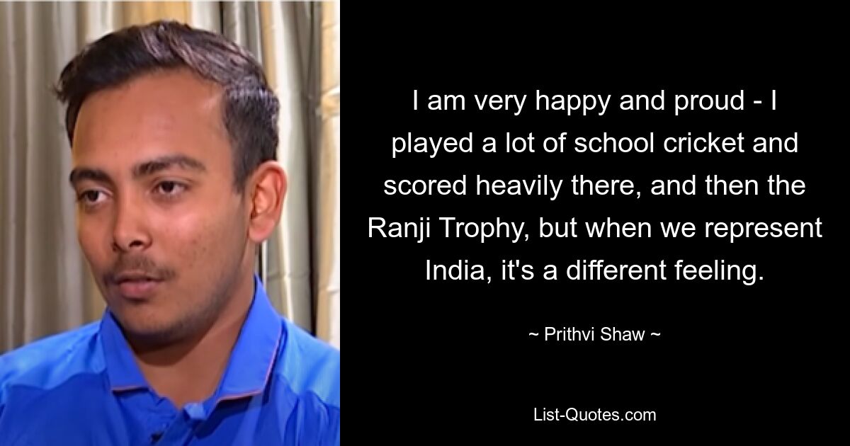 I am very happy and proud - I played a lot of school cricket and scored heavily there, and then the Ranji Trophy, but when we represent India, it's a different feeling. — © Prithvi Shaw