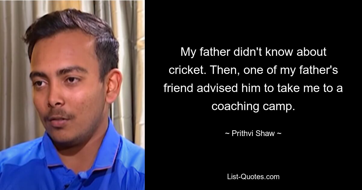 My father didn't know about cricket. Then, one of my father's friend advised him to take me to a coaching camp. — © Prithvi Shaw