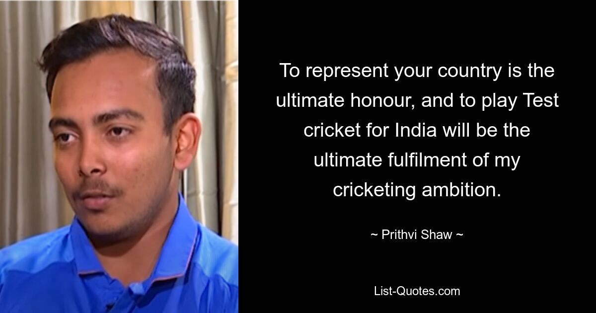 To represent your country is the ultimate honour, and to play Test cricket for India will be the ultimate fulfilment of my cricketing ambition. — © Prithvi Shaw