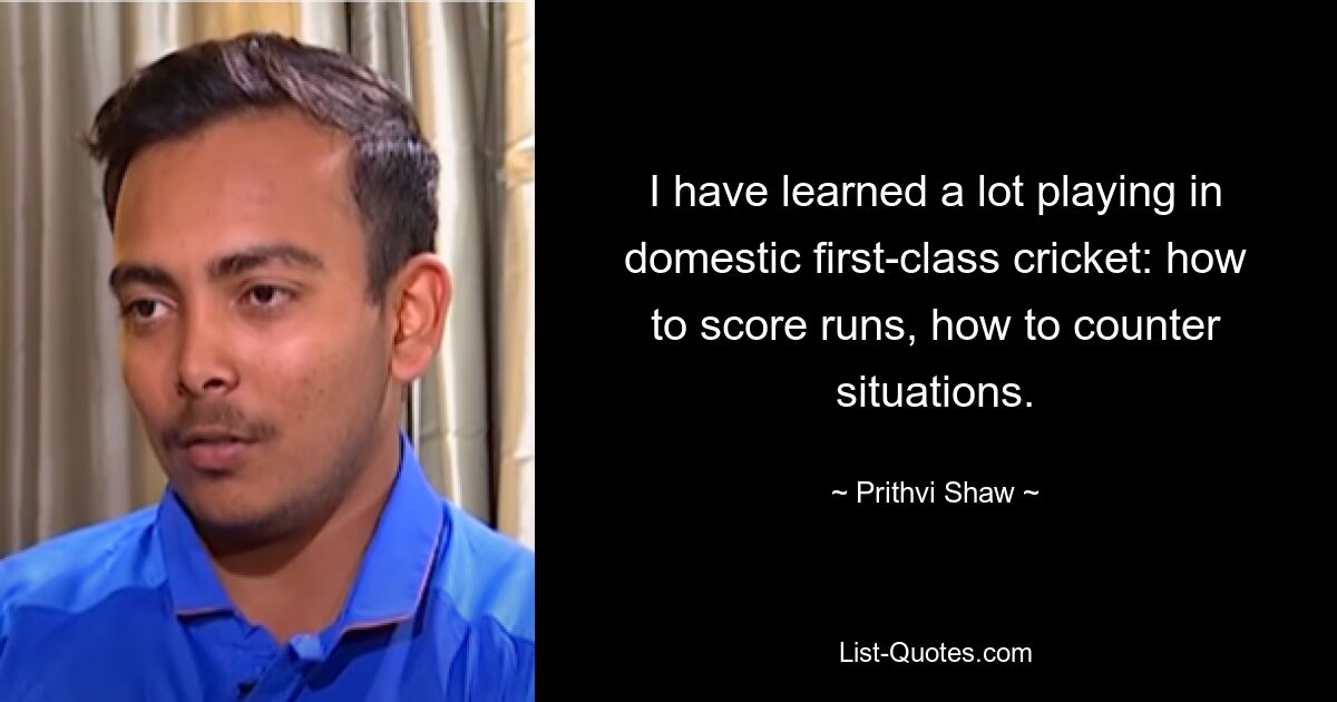 I have learned a lot playing in domestic first-class cricket: how to score runs, how to counter situations. — © Prithvi Shaw