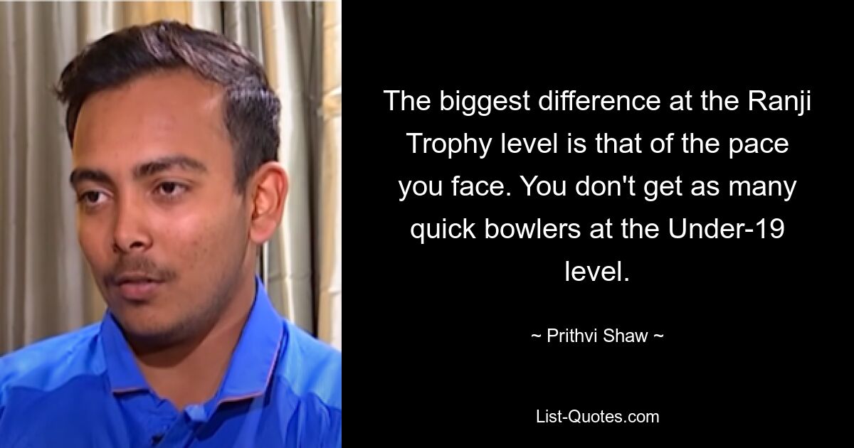 The biggest difference at the Ranji Trophy level is that of the pace you face. You don't get as many quick bowlers at the Under-19 level. — © Prithvi Shaw