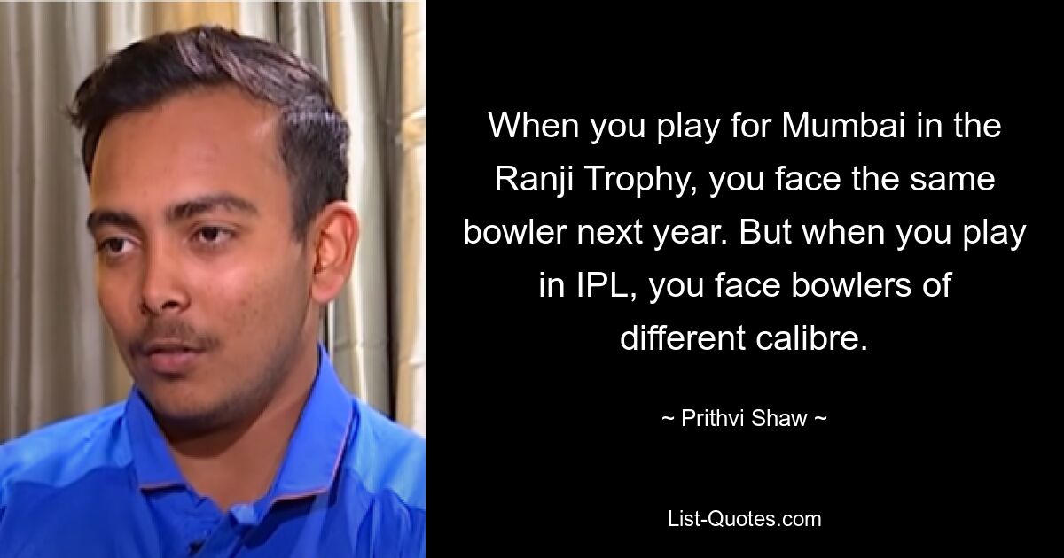 When you play for Mumbai in the Ranji Trophy, you face the same bowler next year. But when you play in IPL, you face bowlers of different calibre. — © Prithvi Shaw