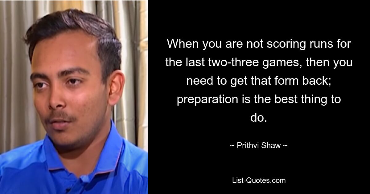 When you are not scoring runs for the last two-three games, then you need to get that form back; preparation is the best thing to do. — © Prithvi Shaw