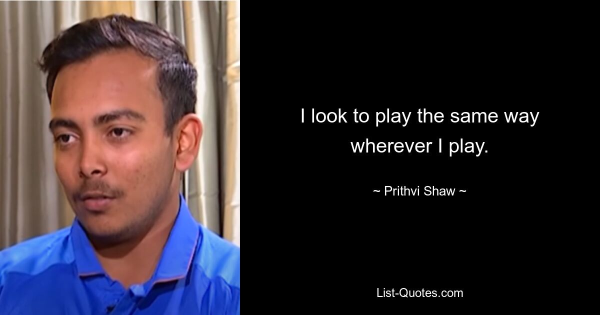 I look to play the same way wherever I play. — © Prithvi Shaw