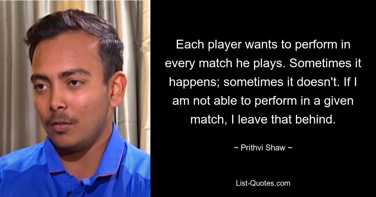 Each player wants to perform in every match he plays. Sometimes it happens; sometimes it doesn't. If I am not able to perform in a given match, I leave that behind. — © Prithvi Shaw