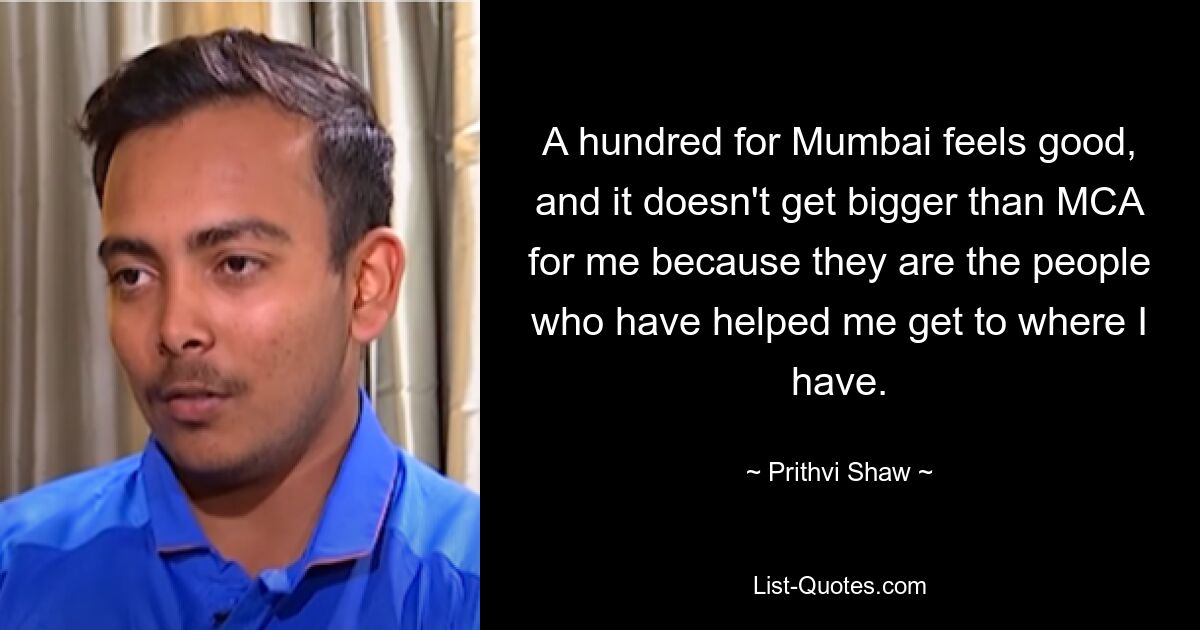 A hundred for Mumbai feels good, and it doesn't get bigger than MCA for me because they are the people who have helped me get to where I have. — © Prithvi Shaw