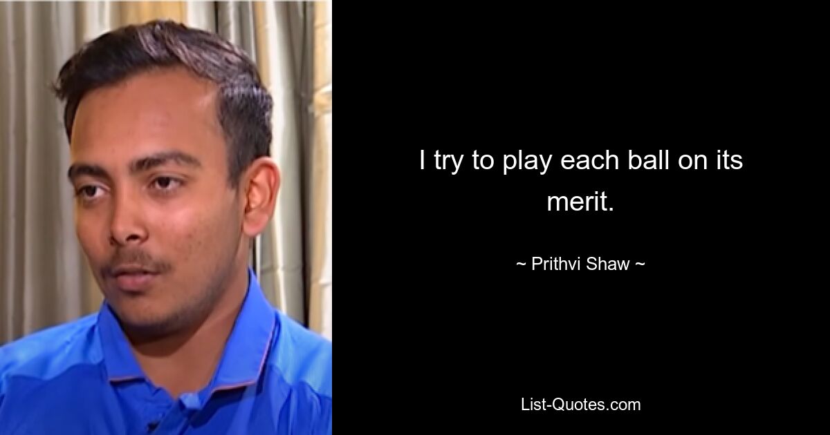 I try to play each ball on its merit. — © Prithvi Shaw