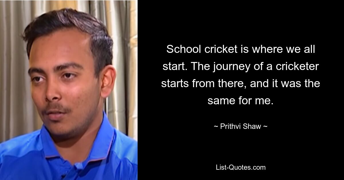 School cricket is where we all start. The journey of a cricketer starts from there, and it was the same for me. — © Prithvi Shaw