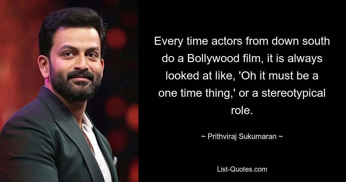 Every time actors from down south do a Bollywood film, it is always looked at like, 'Oh it must be a one time thing,' or a stereotypical role. — © Prithviraj Sukumaran