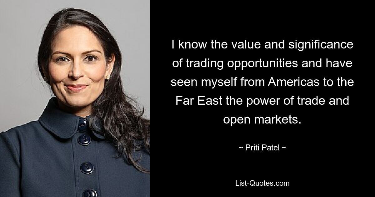 I know the value and significance of trading opportunities and have seen myself from Americas to the Far East the power of trade and open markets. — © Priti Patel