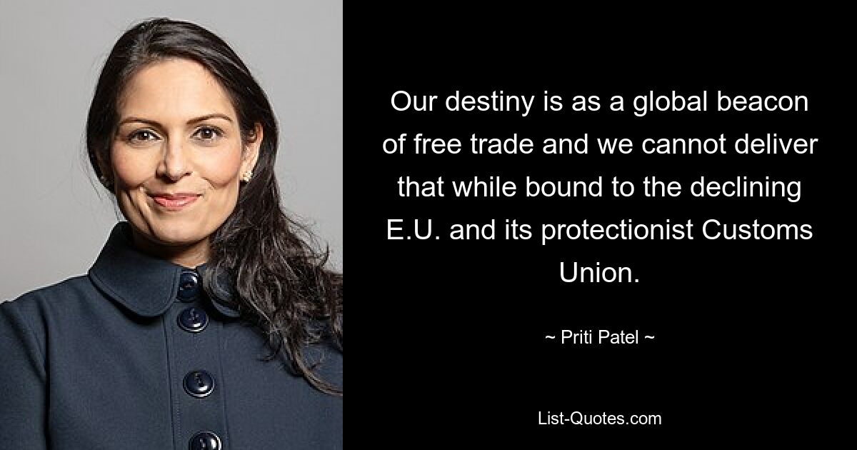 Our destiny is as a global beacon of free trade and we cannot deliver that while bound to the declining E.U. and its protectionist Customs Union. — © Priti Patel