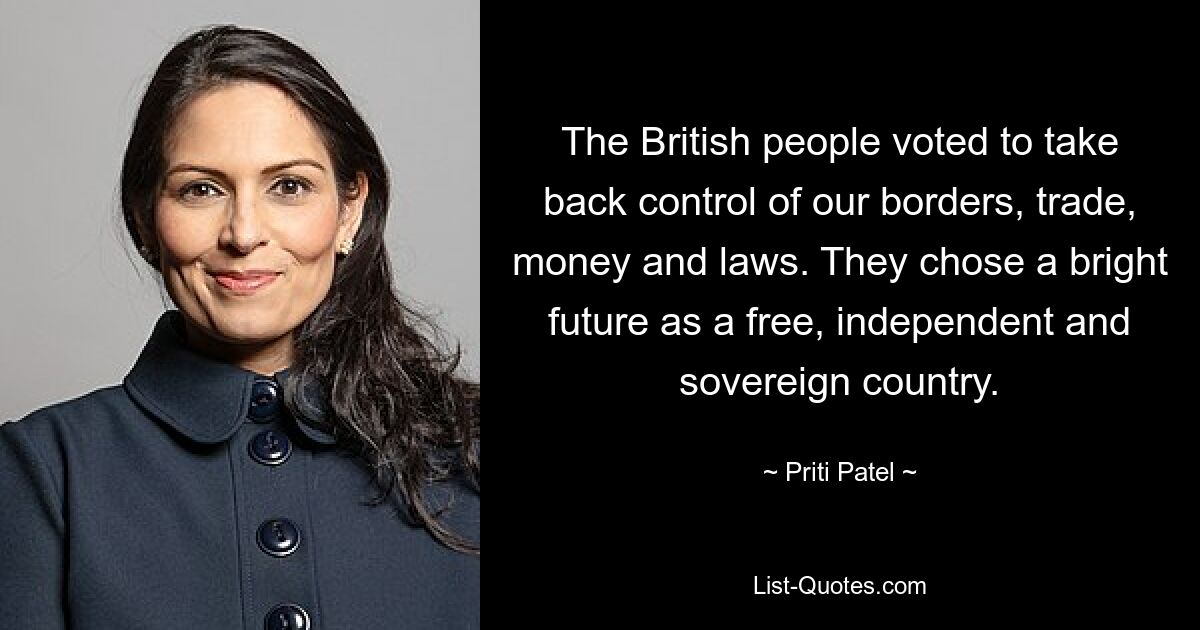 The British people voted to take back control of our borders, trade, money and laws. They chose a bright future as a free, independent and sovereign country. — © Priti Patel