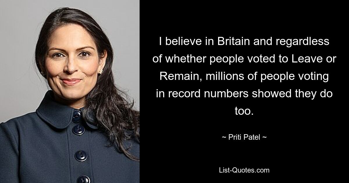 I believe in Britain and regardless of whether people voted to Leave or Remain, millions of people voting in record numbers showed they do too. — © Priti Patel