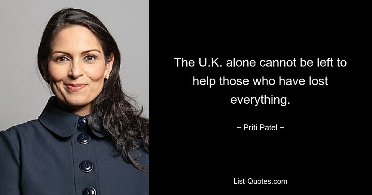 The U.K. alone cannot be left to help those who have lost everything. — © Priti Patel