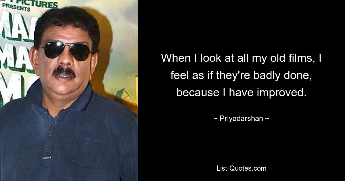 When I look at all my old films, I feel as if they're badly done, because I have improved. — © Priyadarshan