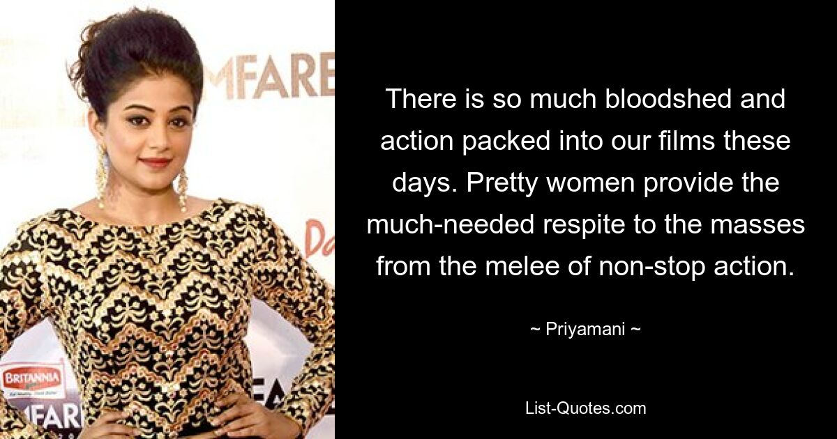 There is so much bloodshed and action packed into our films these days. Pretty women provide the much-needed respite to the masses from the melee of non-stop action. — © Priyamani