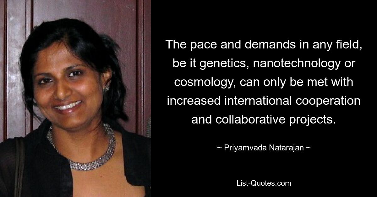 The pace and demands in any field, be it genetics, nanotechnology or cosmology, can only be met with increased international cooperation and collaborative projects. — © Priyamvada Natarajan