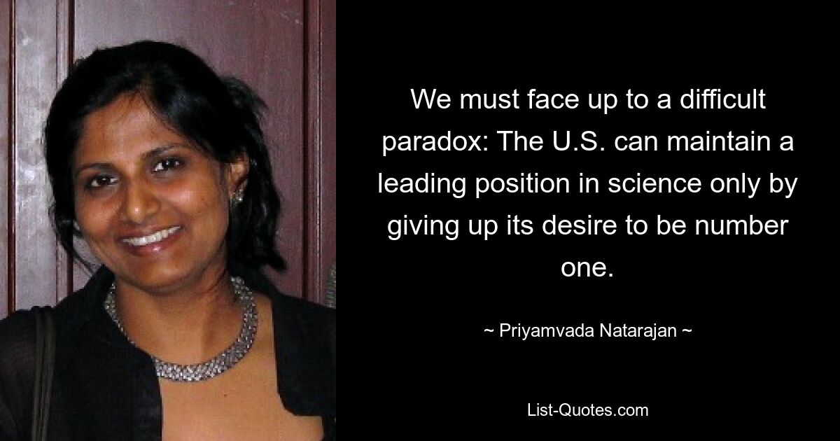 We must face up to a difficult paradox: The U.S. can maintain a leading position in science only by giving up its desire to be number one. — © Priyamvada Natarajan