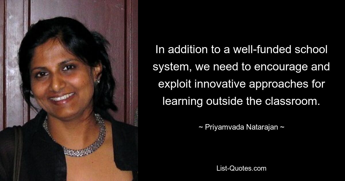 In addition to a well-funded school system, we need to encourage and exploit innovative approaches for learning outside the classroom. — © Priyamvada Natarajan