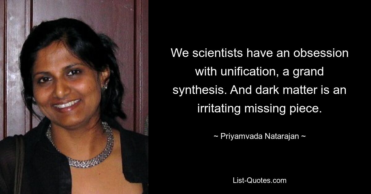 We scientists have an obsession with unification, a grand synthesis. And dark matter is an irritating missing piece. — © Priyamvada Natarajan