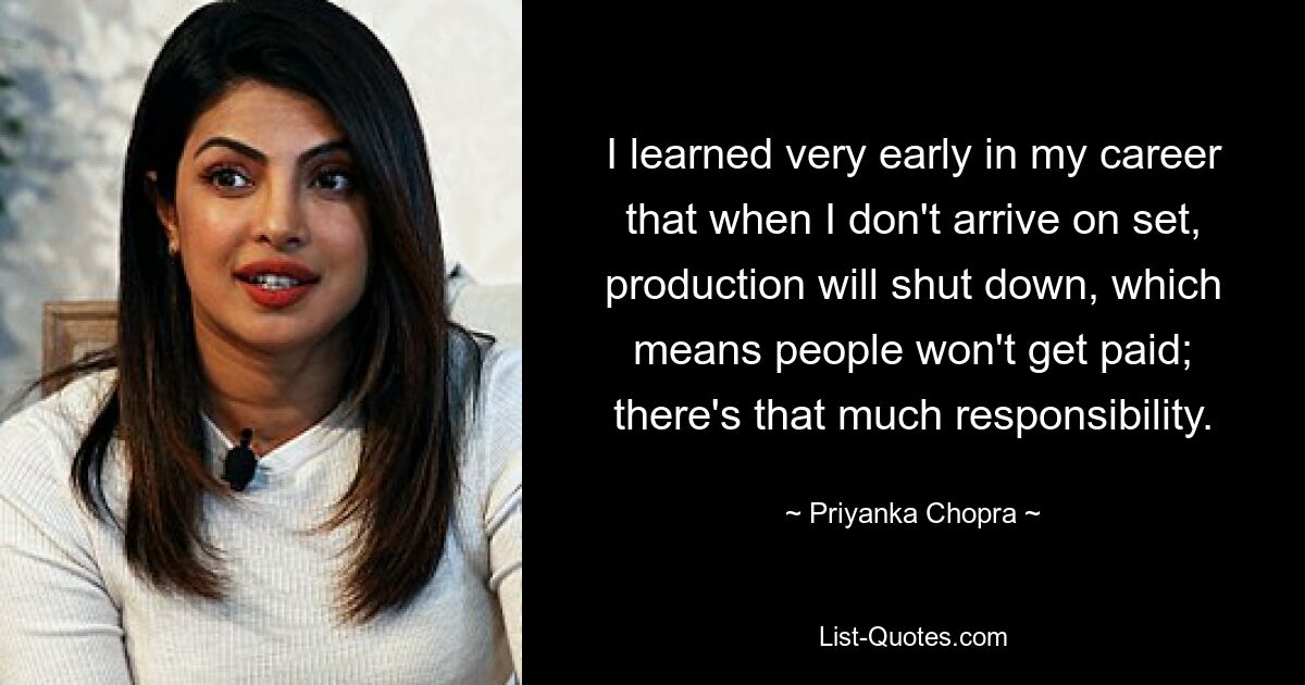 I learned very early in my career that when I don't arrive on set, production will shut down, which means people won't get paid; there's that much responsibility. — © Priyanka Chopra