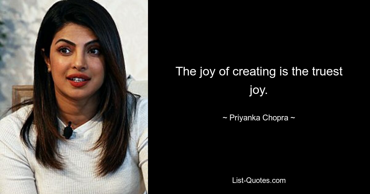 The joy of creating is the truest joy. — © Priyanka Chopra