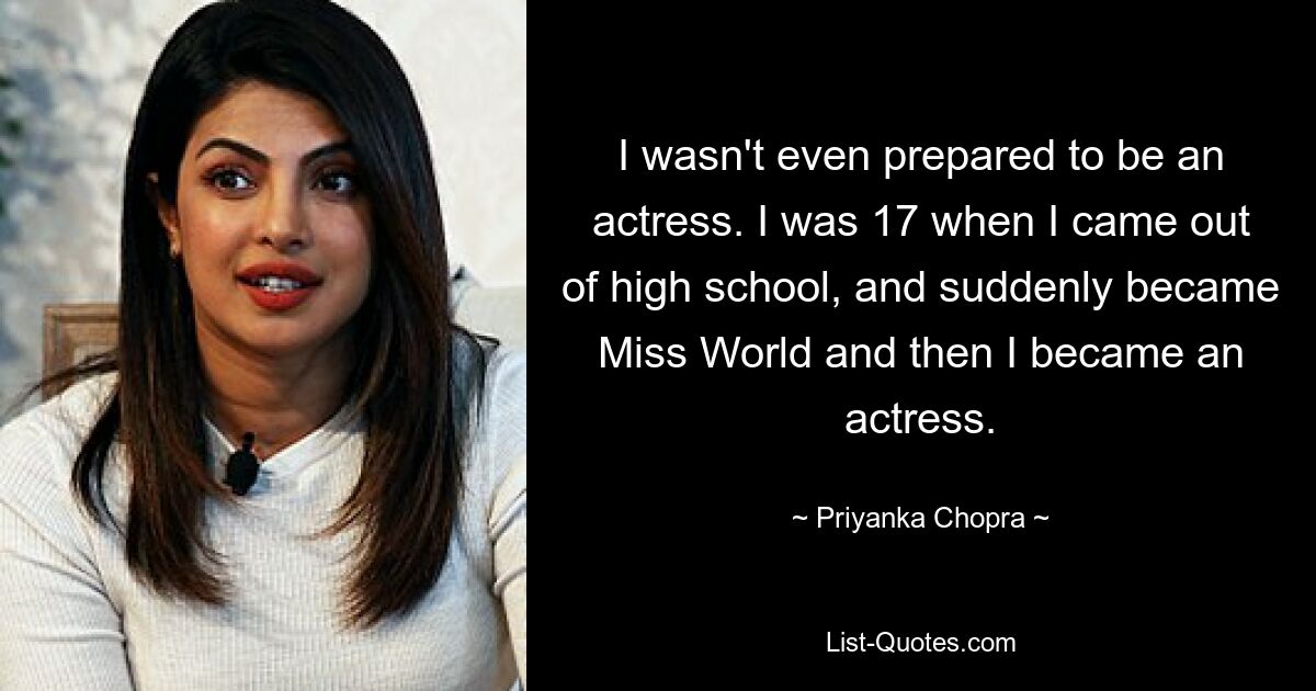 I wasn't even prepared to be an actress. I was 17 when I came out of high school, and suddenly became Miss World and then I became an actress. — © Priyanka Chopra