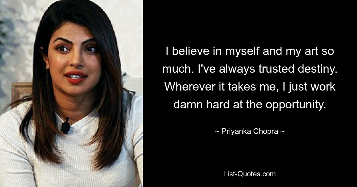 I believe in myself and my art so much. I've always trusted destiny. Wherever it takes me, I just work damn hard at the opportunity. — © Priyanka Chopra