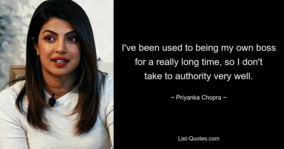 I've been used to being my own boss for a really long time, so I don't take to authority very well. — © Priyanka Chopra