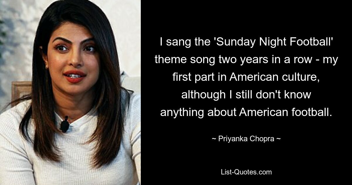 I sang the 'Sunday Night Football' theme song two years in a row - my first part in American culture, although I still don't know anything about American football. — © Priyanka Chopra