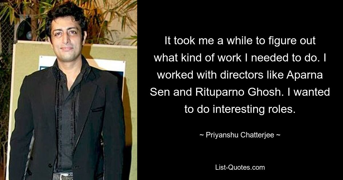 It took me a while to figure out what kind of work I needed to do. I worked with directors like Aparna Sen and Rituparno Ghosh. I wanted to do interesting roles. — © Priyanshu Chatterjee