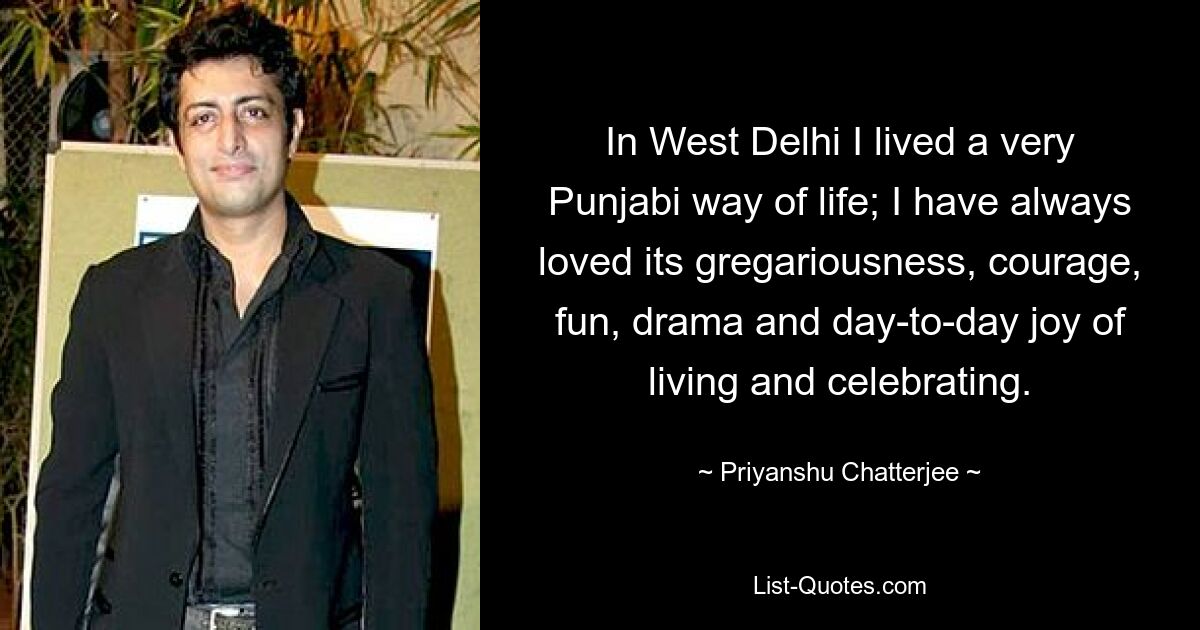 In West Delhi I lived a very Punjabi way of life; I have always loved its gregariousness, courage, fun, drama and day-to-day joy of living and celebrating. — © Priyanshu Chatterjee