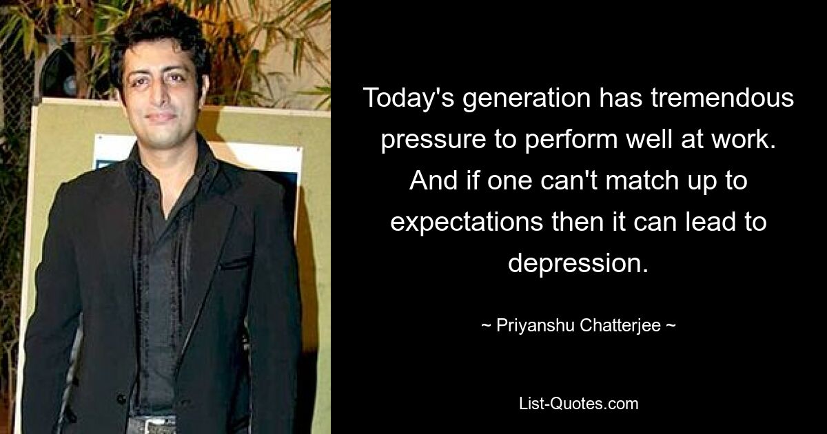 Today's generation has tremendous pressure to perform well at work. And if one can't match up to expectations then it can lead to depression. — © Priyanshu Chatterjee