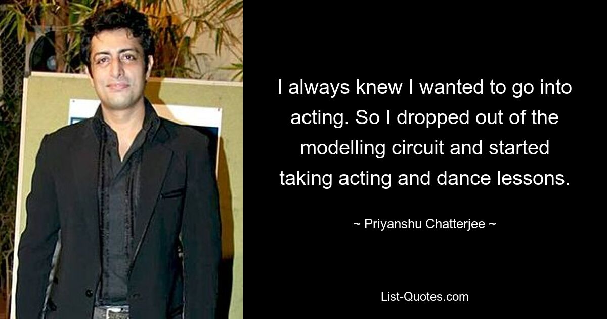 I always knew I wanted to go into acting. So I dropped out of the modelling circuit and started taking acting and dance lessons. — © Priyanshu Chatterjee