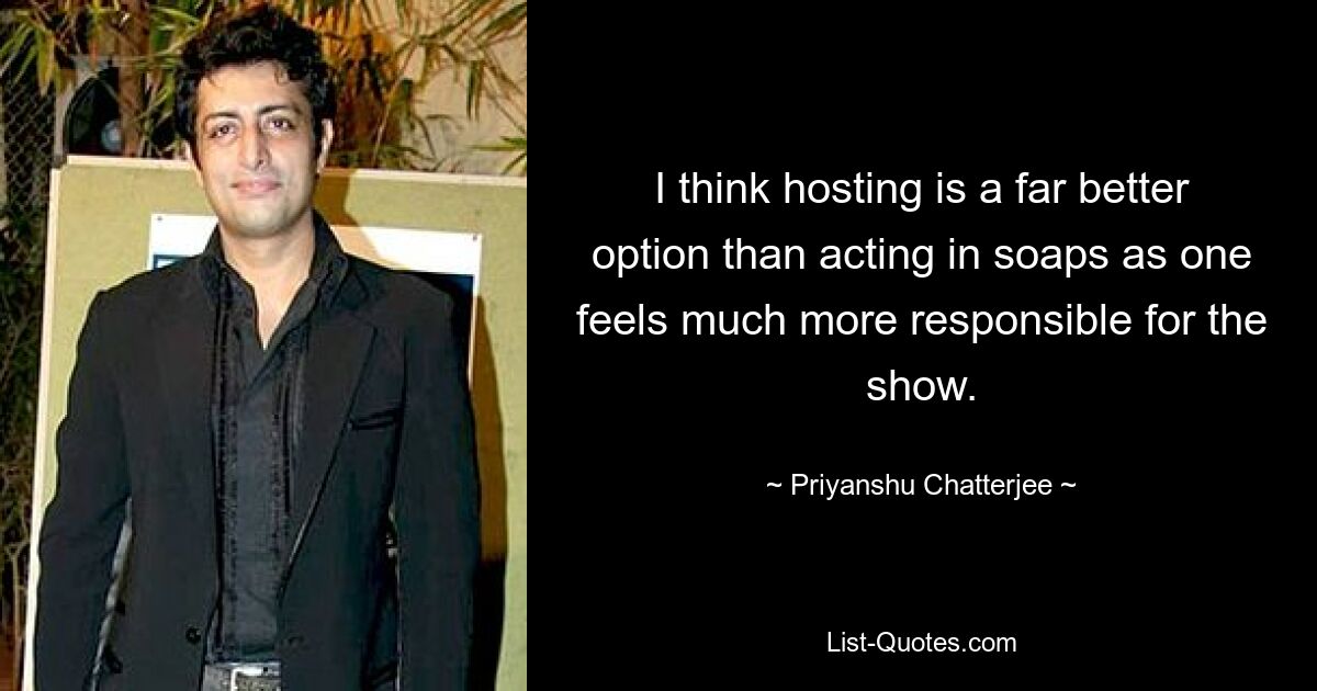 I think hosting is a far better option than acting in soaps as one feels much more responsible for the show. — © Priyanshu Chatterjee