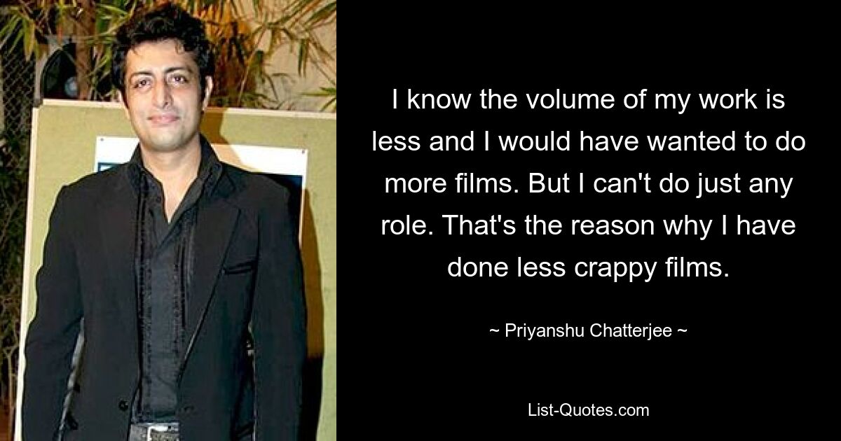 I know the volume of my work is less and I would have wanted to do more films. But I can't do just any role. That's the reason why I have done less crappy films. — © Priyanshu Chatterjee