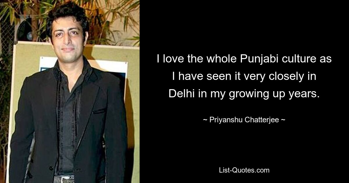 I love the whole Punjabi culture as I have seen it very closely in Delhi in my growing up years. — © Priyanshu Chatterjee