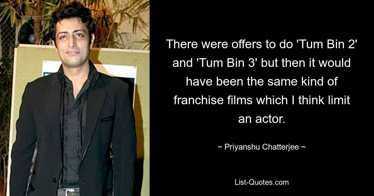 There were offers to do 'Tum Bin 2' and 'Tum Bin 3' but then it would have been the same kind of franchise films which I think limit an actor. — © Priyanshu Chatterjee