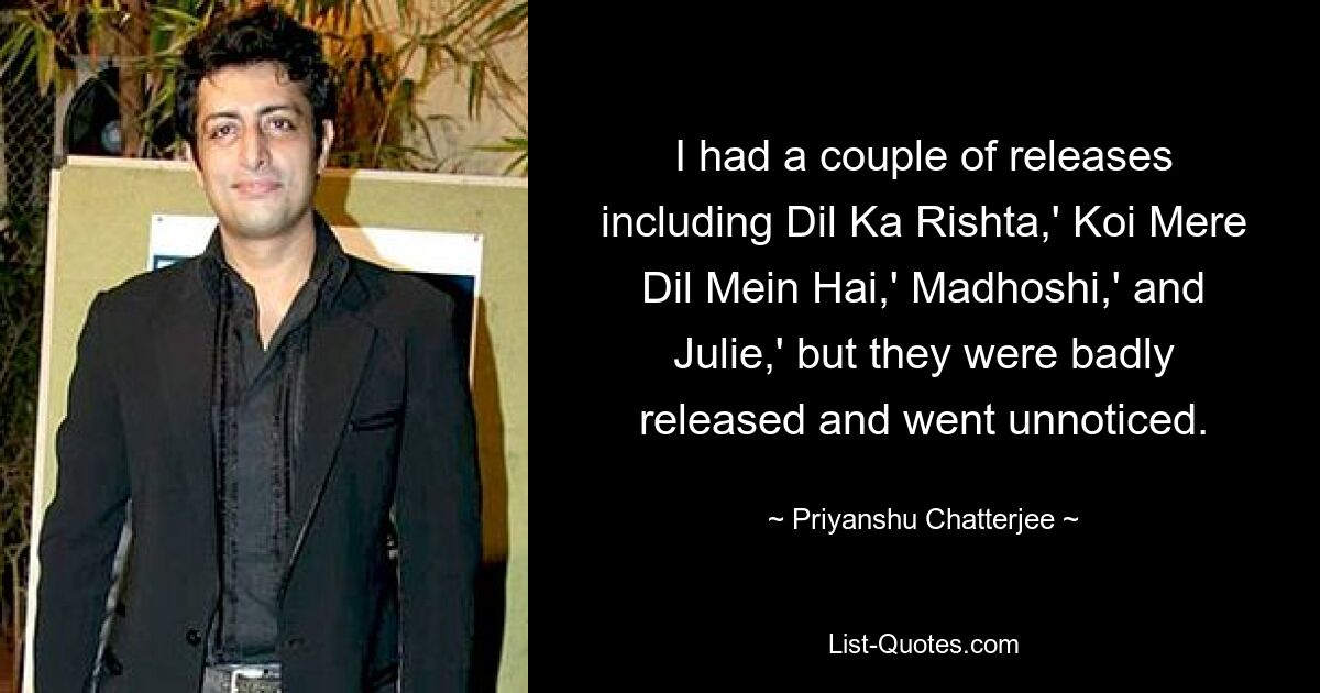 I had a couple of releases including Dil Ka Rishta,' Koi Mere Dil Mein Hai,' Madhoshi,' and Julie,' but they were badly released and went unnoticed. — © Priyanshu Chatterjee