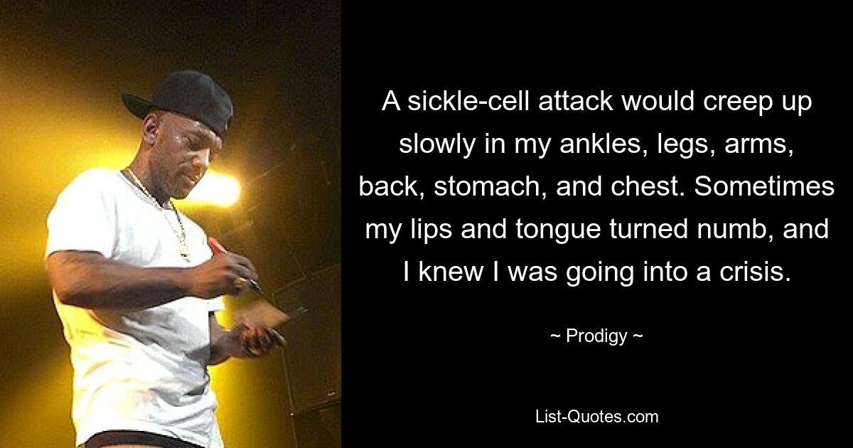 A sickle-cell attack would creep up slowly in my ankles, legs, arms, back, stomach, and chest. Sometimes my lips and tongue turned numb, and I knew I was going into a crisis. — © Prodigy